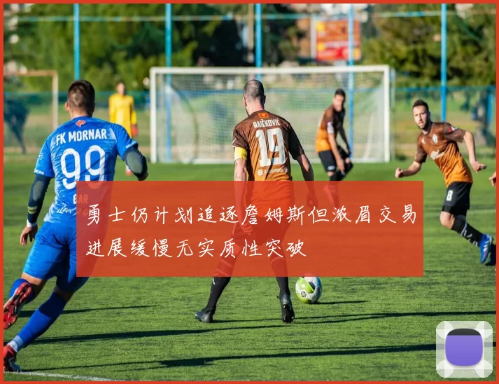 勇士仍计划追逐詹姆斯但浓眉交易进展缓慢无实质性突破