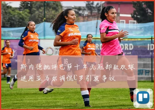 斯内德批评巴萨十年无冠却狂欢球迷用亚马尔调侃C罗引发争议
