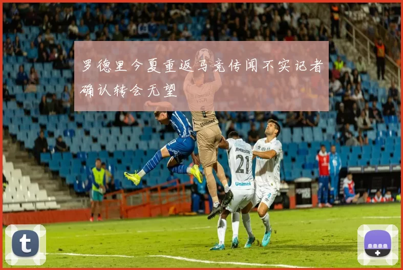 罗德里今夏重返马竞传闻不实记者确认转会无望