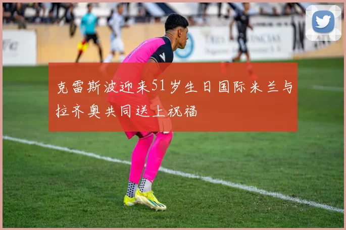 克雷斯波迎来51岁生日国际米兰与拉齐奥共同送上祝福