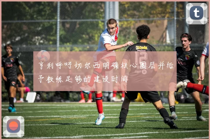 亨利呼吁切尔西明确核心圈层并给予教练足够的建设时间