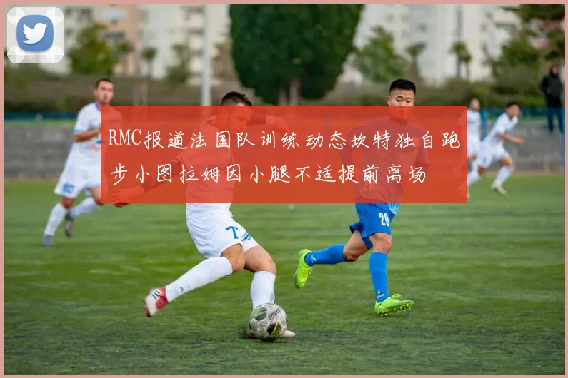 RMC报道法国队训练动态坎特独自跑步小图拉姆因小腿不适提前离场