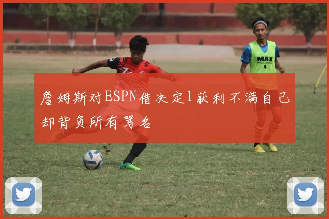 詹姆斯对ESPN借决定1获利不满自己却背负所有骂名