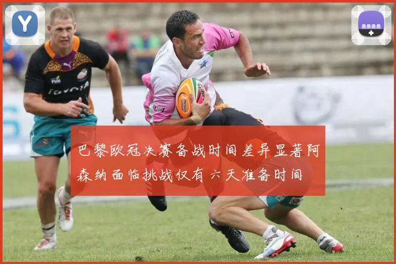 巴黎欧冠决赛备战时间差异显著阿森纳面临挑战仅有六天准备时间