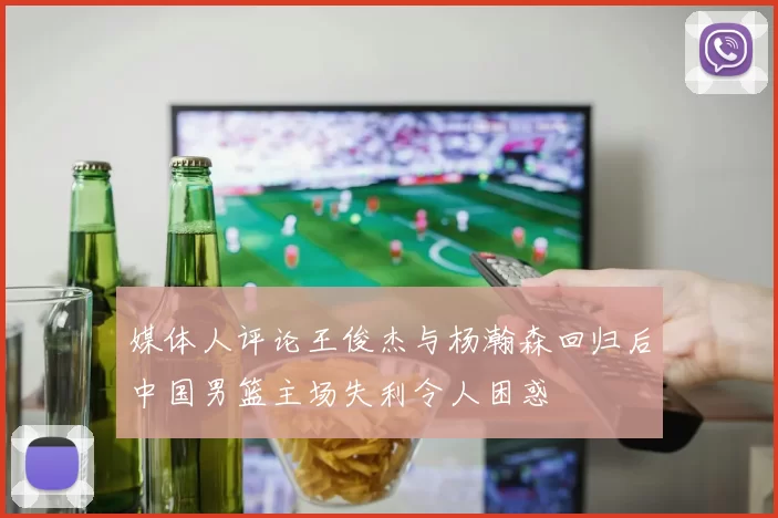 媒体人评论王俊杰与杨瀚森回归后中国男篮主场失利令人困惑