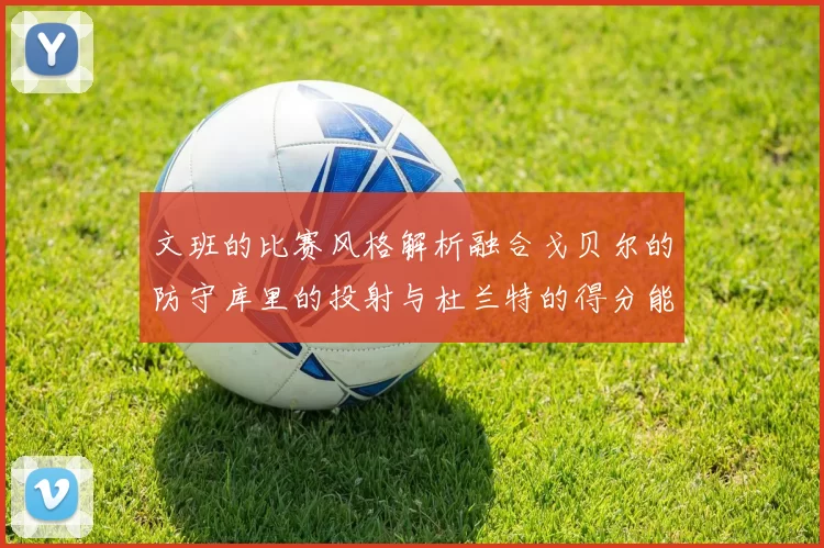 文班的比赛风格解析融合戈贝尔的防守库里的投射与杜兰特的得分能力