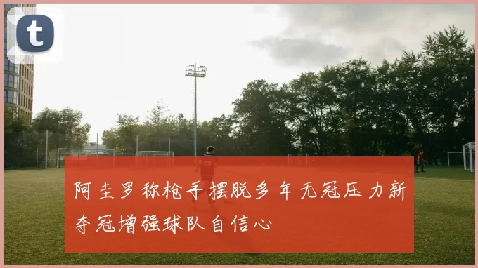 阿圭罗称枪手摆脱多年无冠压力新夺冠增强球队自信心