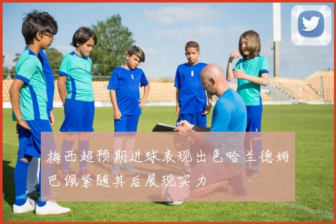 梅西超预期进球表现出色哈兰德姆巴佩紧随其后展现实力