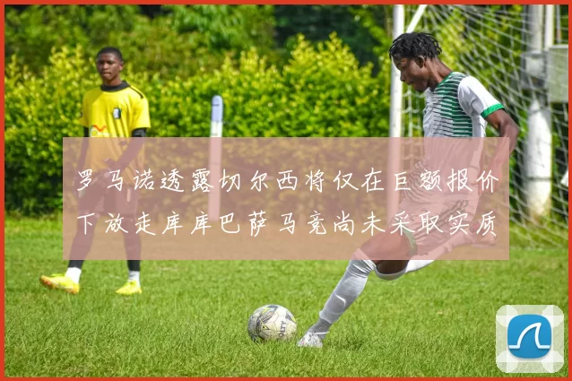 罗马诺透露切尔西将仅在巨额报价下放走库库巴萨马竞尚未采取实质行动