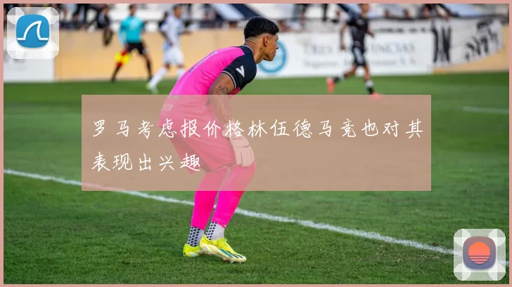 罗马考虑报价格林伍德马竞也对其表现出兴趣