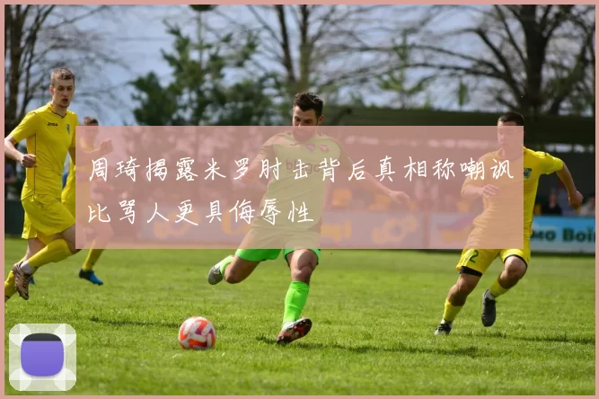 周琦揭露米罗肘击背后真相称嘲讽比骂人更具侮辱性