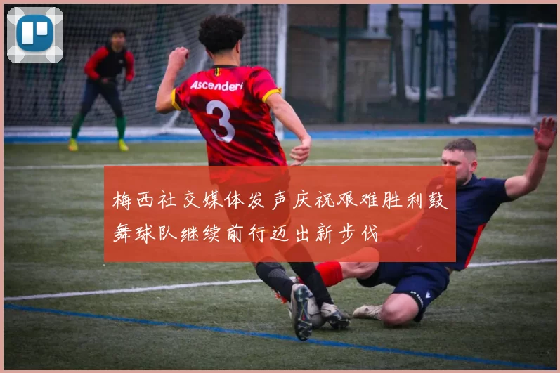 梅西社交媒体发声庆祝艰难胜利鼓舞球队继续前行迈出新步伐