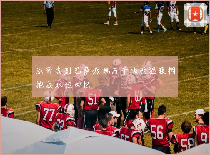 法蒂告别巴萨感慨万千梅西温暖拥抱成永恒回忆