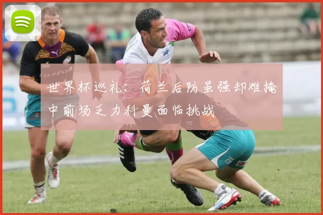 世界杯巡礼：荷兰后防虽强却难掩中前场乏力科曼面临挑战