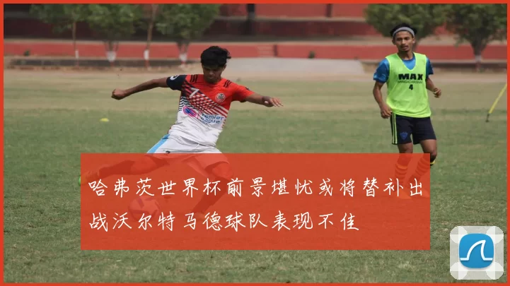 哈弗茨世界杯前景堪忧或将替补出战沃尔特马德球队表现不佳