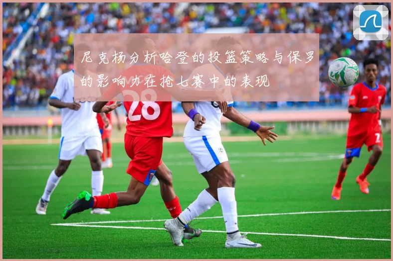 尼克杨分析哈登的投篮策略与保罗的影响力在抢七赛中的表现