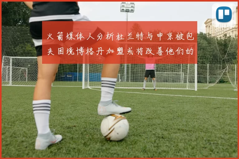 火箭媒体人分析杜兰特与申京被包夹困境博格丹加盟或将改善他们的进攻空间