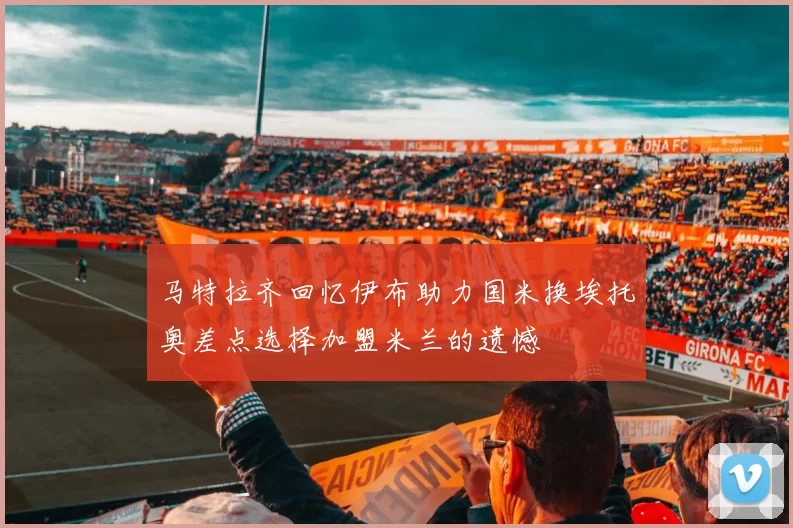 马特拉齐回忆伊布助力国米换埃托奥差点选择加盟米兰的遗憾